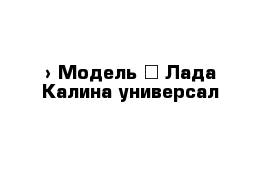  › Модель ­ Лада Калина универсал